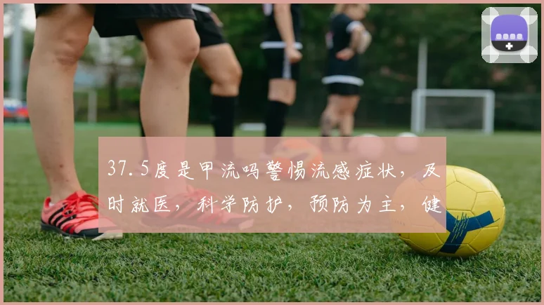 37.5度是甲流吗警惕流感症状，及时就医，科学防护，预防为主，健康生活。