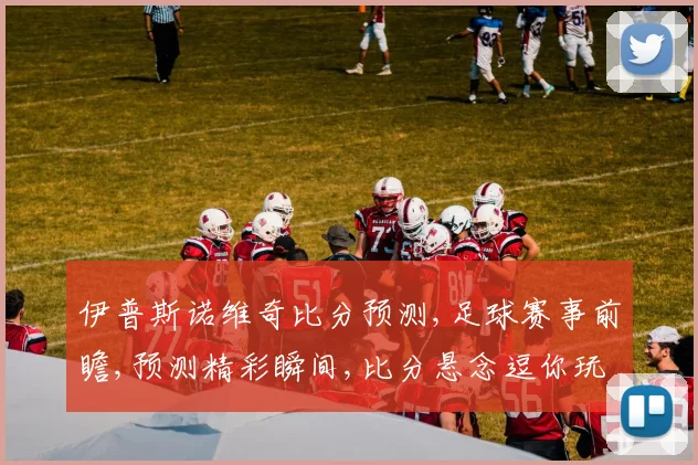 伊普斯诺维奇比分预测,足球赛事前瞻,预测精彩瞬间,比分悬念逗你玩
