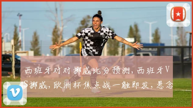 西班牙对对挪威比分预测,西班牙VS挪威,欧洲杯焦点战一触即发,悬念重重
