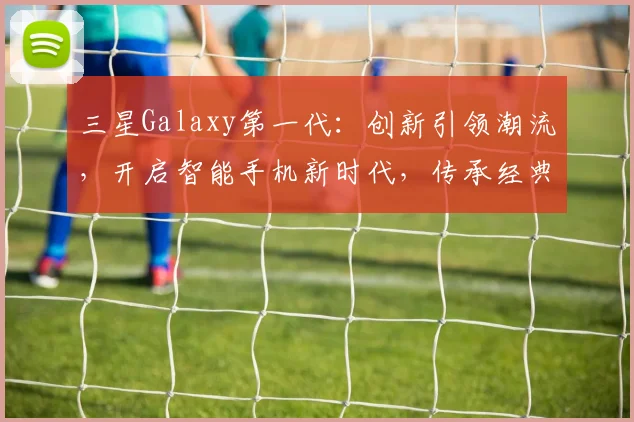 三星Galaxy第一代：创新引领潮流，开启智能手机新时代，传承经典之作，三大亮点揭秘